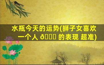 水瓶今天的运势(狮子女喜欢一个人 🍁 的表现 超准)